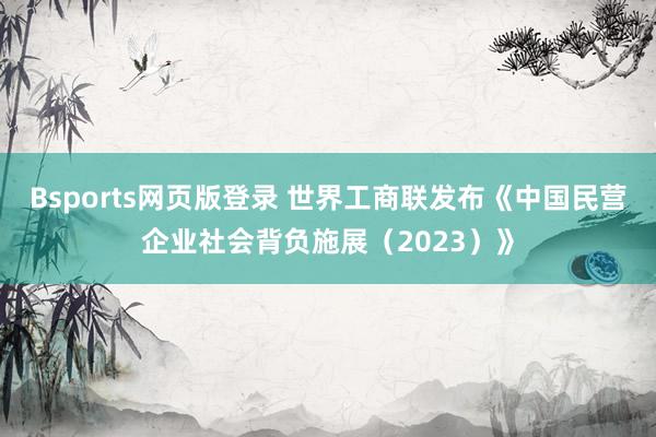 Bsports网页版登录 世界工商联发布《中国民营企业社会背负施展（2023）》