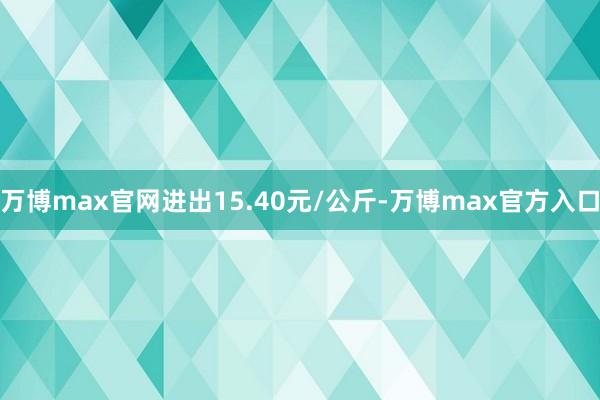 万博max官网进出15.40元/公斤-万博max官方入口