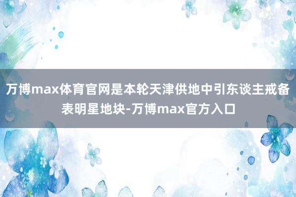 万博max体育官网是本轮天津供地中引东谈主戒备表明星地块-万博max官方入口