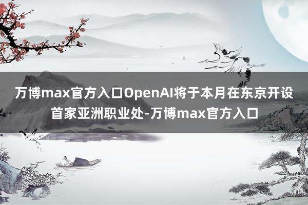 万博max官方入口OpenAI将于本月在东京开设首家亚洲职业处-万博max官方入口