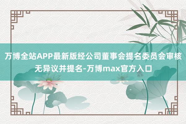 万博全站APP最新版经公司董事会提名委员会审核无异议并提名-万博max官方入口