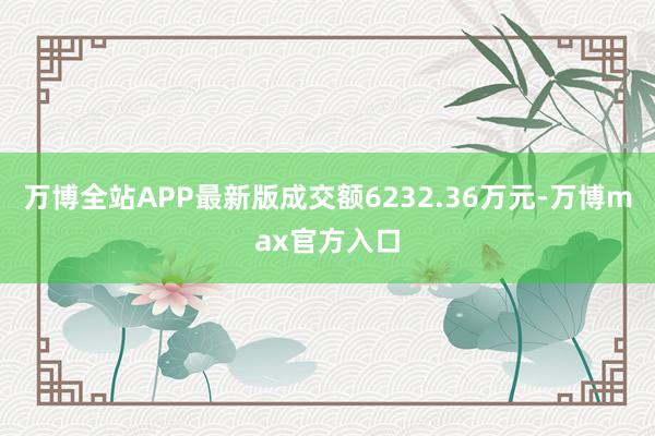 万博全站APP最新版成交额6232.36万元-万博max官方入口