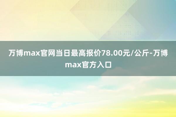 万博max官网当日最高报价78.00元/公斤-万博max官方入口