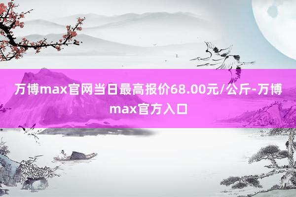 万博max官网当日最高报价68.00元/公斤-万博max官方入口