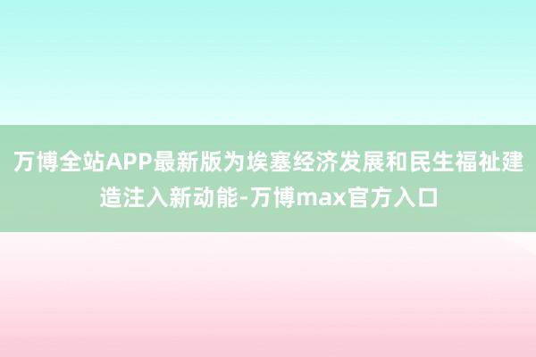 万博全站APP最新版为埃塞经济发展和民生福祉建造注入新动能-万博max官方入口
