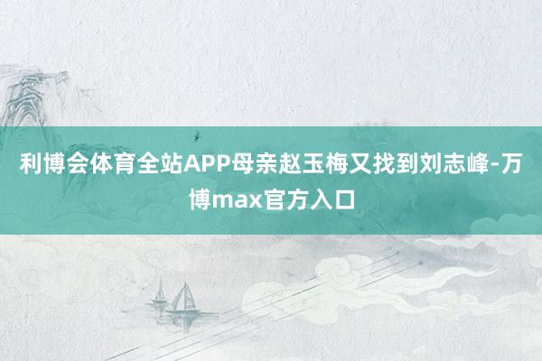 利博会体育全站APP母亲赵玉梅又找到刘志峰-万博max官方入口