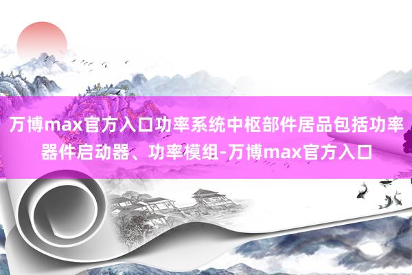 万博max官方入口功率系统中枢部件居品包括功率器件启动器、功率模组-万博max官方入口