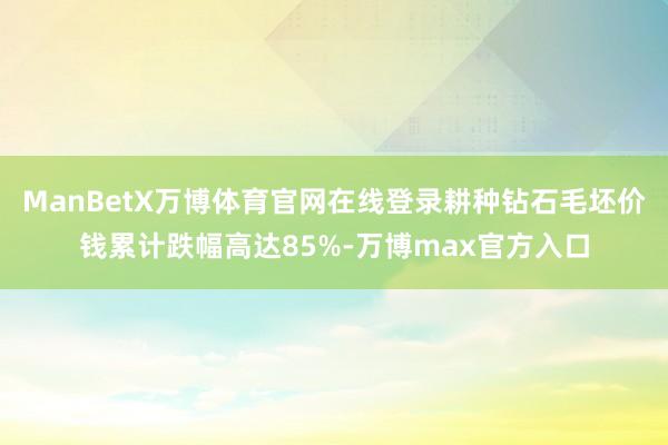 ManBetX万博体育官网在线登录耕种钻石毛坯价钱累计跌幅高达85%-万博max官方入口
