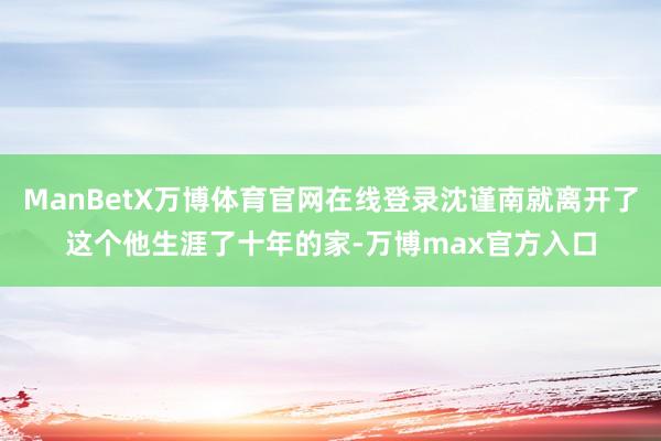 ManBetX万博体育官网在线登录沈谨南就离开了这个他生涯了十年的家-万博max官方入口