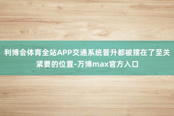 利博会体育全站APP交通系统晋升都被摆在了至关紧要的位置-万博max官方入口