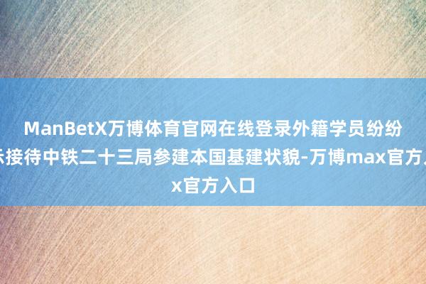 ManBetX万博体育官网在线登录外籍学员纷纷暗示接待中铁二十三局参建本国基建状貌-万博max官方入口