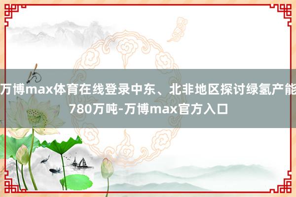 万博max体育在线登录中东、北非地区探讨绿氢产能780万吨-万博max官方入口