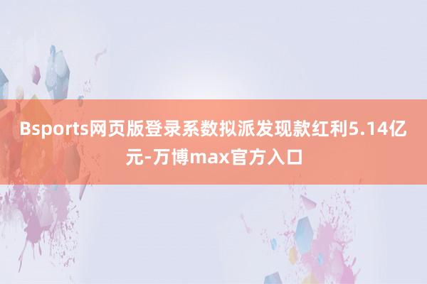 Bsports网页版登录系数拟派发现款红利5.14亿元-万博max官方入口