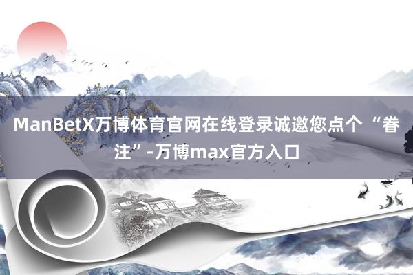 ManBetX万博体育官网在线登录诚邀您点个 “眷注”-万博max官方入口