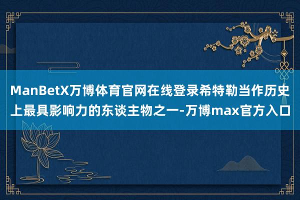 ManBetX万博体育官网在线登录希特勒当作历史上最具影响力的东谈主物之一-万博max官方入口