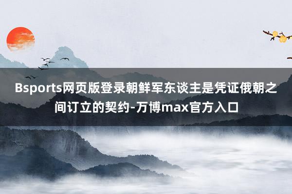 Bsports网页版登录朝鲜军东谈主是凭证俄朝之间订立的契约-万博max官方入口
