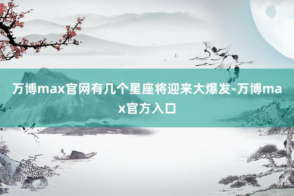 万博max官网有几个星座将迎来大爆发-万博max官方入口