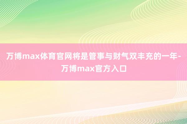 万博max体育官网将是管事与财气双丰充的一年-万博max官方入口