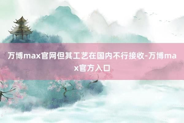 万博max官网但其工艺在国内不行接收-万博max官方入口