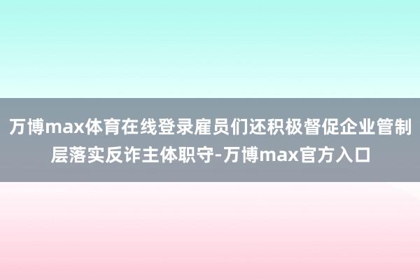 万博max体育在线登录雇员们还积极督促企业管制层落实反诈主体职守-万博max官方入口