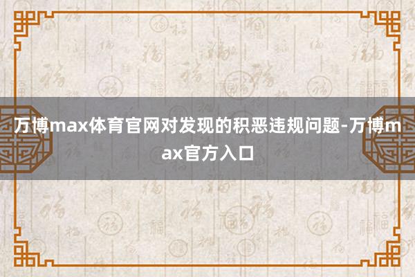 万博max体育官网对发现的积恶违规问题-万博max官方入口