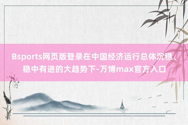 Bsports网页版登录在中国经济运行总体沉稳、稳中有进的大趋势下-万博max官方入口