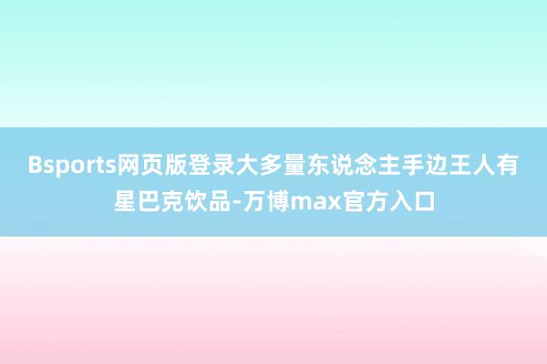 Bsports网页版登录大多量东说念主手边王人有星巴克饮品-万博max官方入口