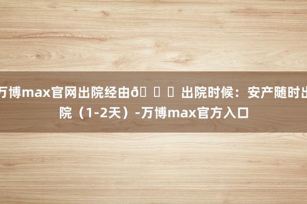 万博max官网出院经由🎉出院时候：安产随时出院（1-2天）-万博max官方入口