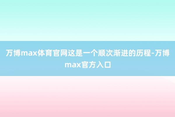 万博max体育官网这是一个顺次渐进的历程-万博max官方入口