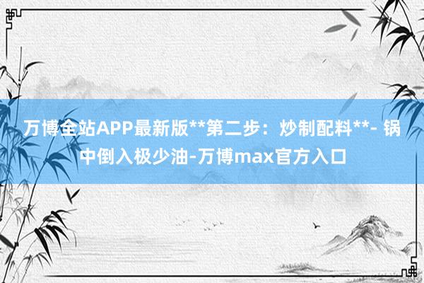万博全站APP最新版**第二步：炒制配料**- 锅中倒入极少油-万博max官方入口
