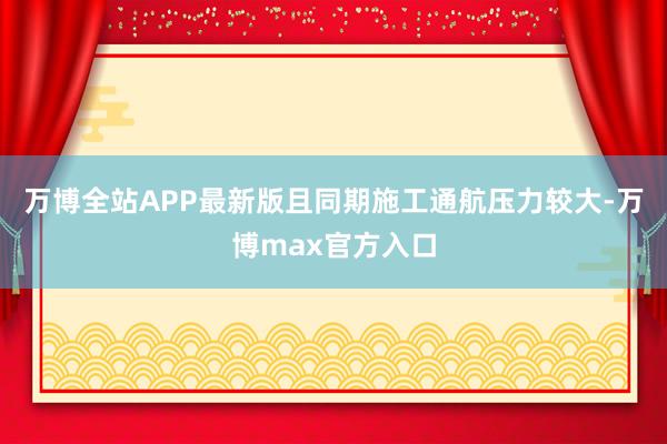 万博全站APP最新版且同期施工通航压力较大-万博max官方入口
