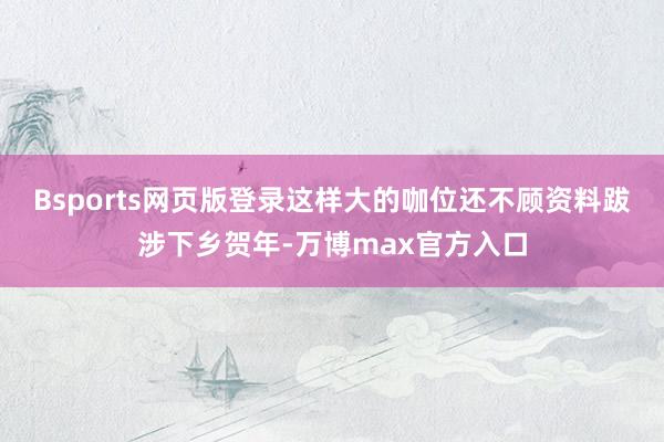 Bsports网页版登录这样大的咖位还不顾资料跋涉下乡贺年-万博max官方入口
