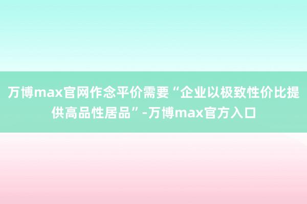 万博max官网作念平价需要“企业以极致性价比提供高品性居品”-万博max官方入口