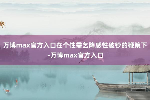 万博max官方入口在个性需乞降感性破钞的鞭策下-万博max官方入口