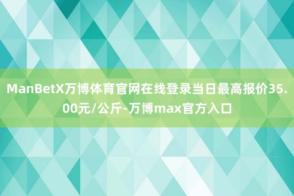 ManBetX万博体育官网在线登录当日最高报价35.00元/公斤-万博max官方入口