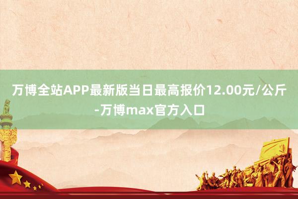 万博全站APP最新版当日最高报价12.00元/公斤-万博max官方入口