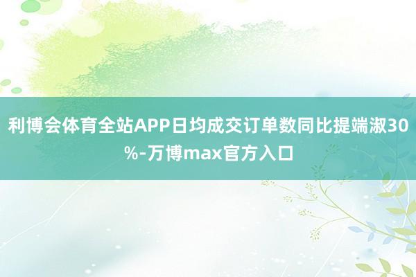 利博会体育全站APP日均成交订单数同比提端淑30%-万博max官方入口