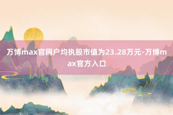 万博max官网户均执股市值为23.28万元-万博max官方入口