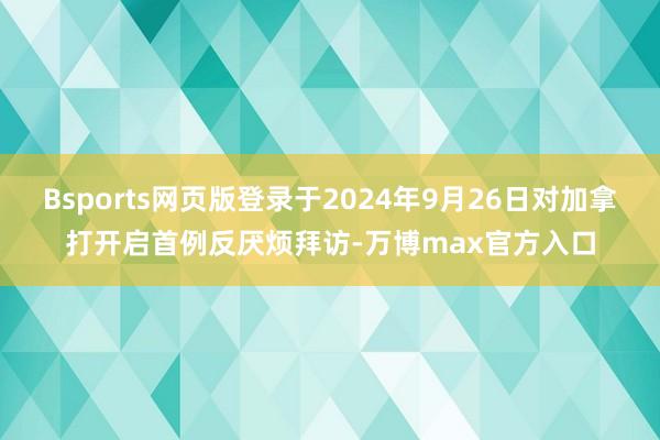 Bsports网页版登录于2024年9月26日对加拿打开启首例反厌烦拜访-万博max官方入口