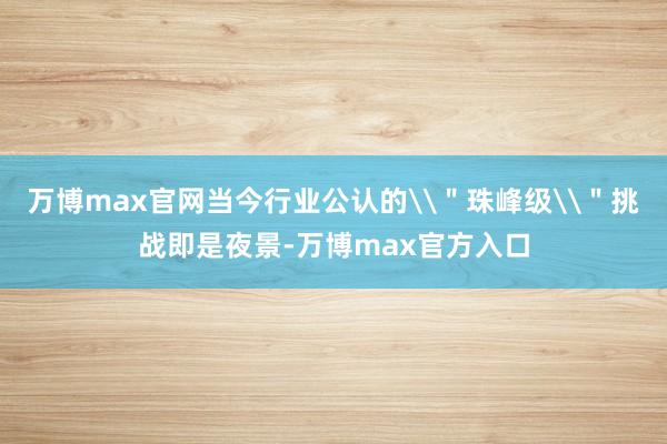 万博max官网当今行业公认的\＂珠峰级\＂挑战即是夜景-万博max官方入口