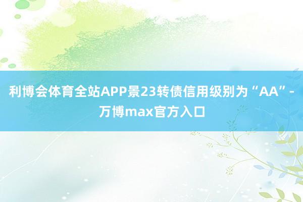 利博会体育全站APP景23转债信用级别为“AA”-万博max官方入口