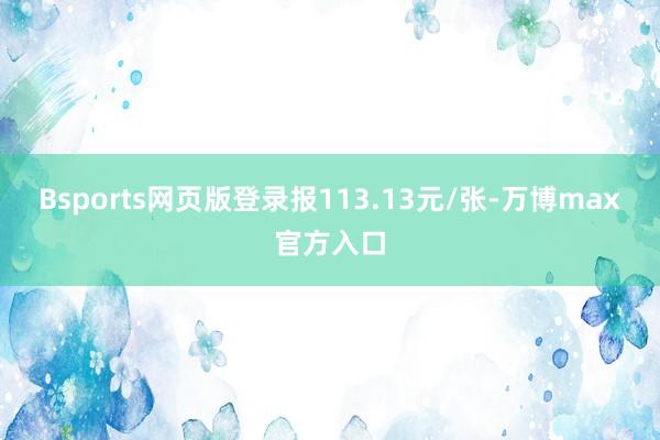 Bsports网页版登录报113.13元/张-万博max官方入口