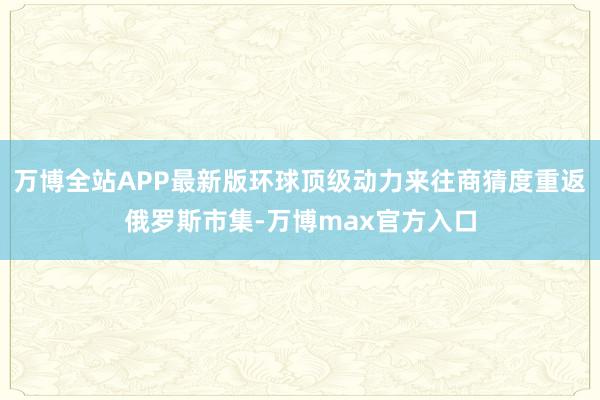 万博全站APP最新版环球顶级动力来往商猜度重返俄罗斯市集-万博max官方入口