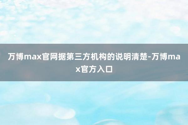 万博max官网据第三方机构的说明清楚-万博max官方入口