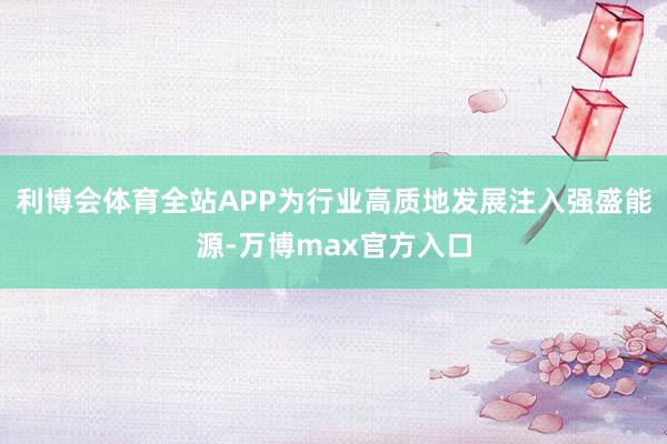 利博会体育全站APP为行业高质地发展注入强盛能源-万博max官方入口
