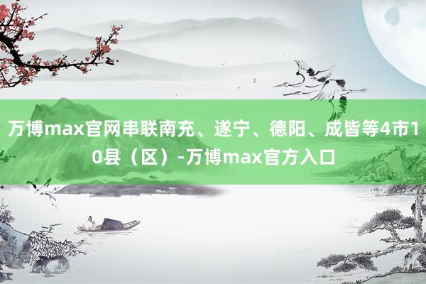 万博max官网串联南充、遂宁、德阳、成皆等4市10县（区）-万博max官方入口