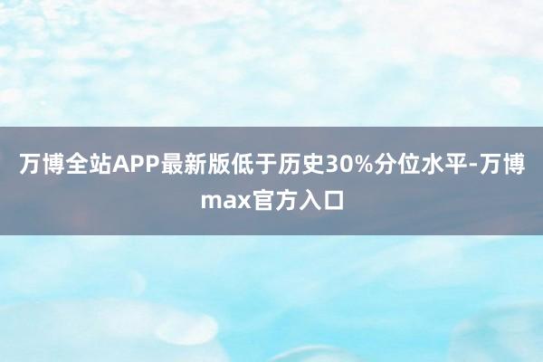 万博全站APP最新版低于历史30%分位水平-万博max官方入口