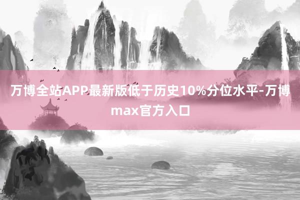 万博全站APP最新版低于历史10%分位水平-万博max官方入口
