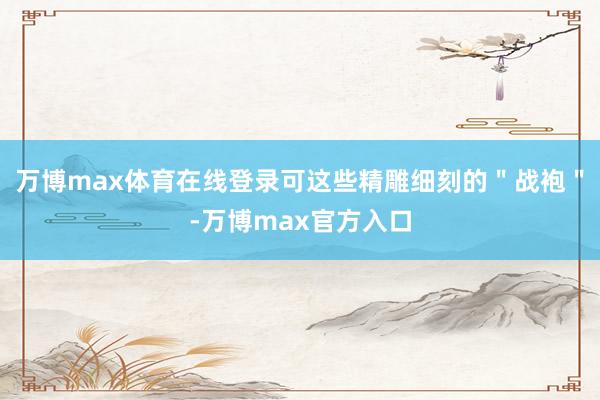 万博max体育在线登录可这些精雕细刻的＂战袍＂-万博max官方入口
