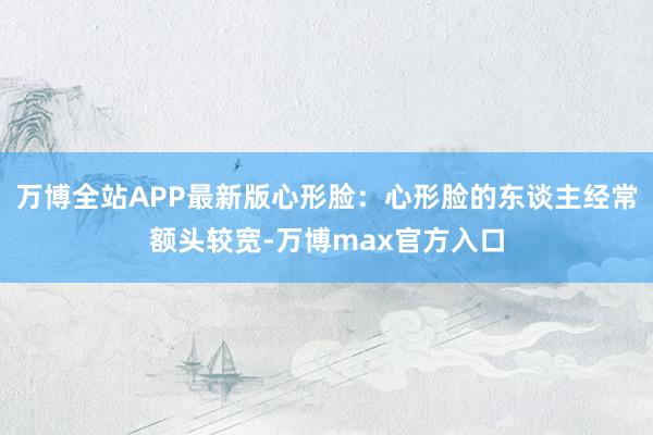 万博全站APP最新版心形脸：心形脸的东谈主经常额头较宽-万博max官方入口